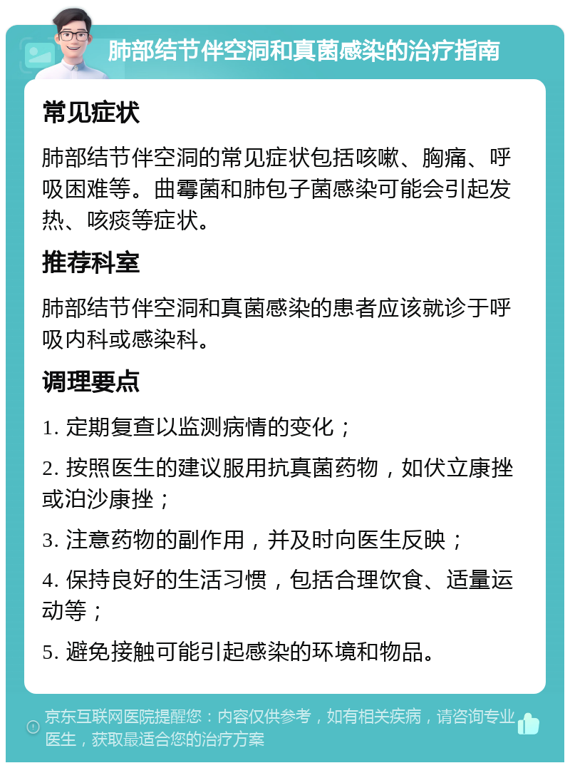 肺部结节伴空洞和真菌感染的治疗指南 常见症状 肺部结节伴空洞的常见症状包括咳嗽、胸痛、呼吸困难等。曲霉菌和肺包子菌感染可能会引起发热、咳痰等症状。 推荐科室 肺部结节伴空洞和真菌感染的患者应该就诊于呼吸内科或感染科。 调理要点 1. 定期复查以监测病情的变化； 2. 按照医生的建议服用抗真菌药物，如伏立康挫或泊沙康挫； 3. 注意药物的副作用，并及时向医生反映； 4. 保持良好的生活习惯，包括合理饮食、适量运动等； 5. 避免接触可能引起感染的环境和物品。