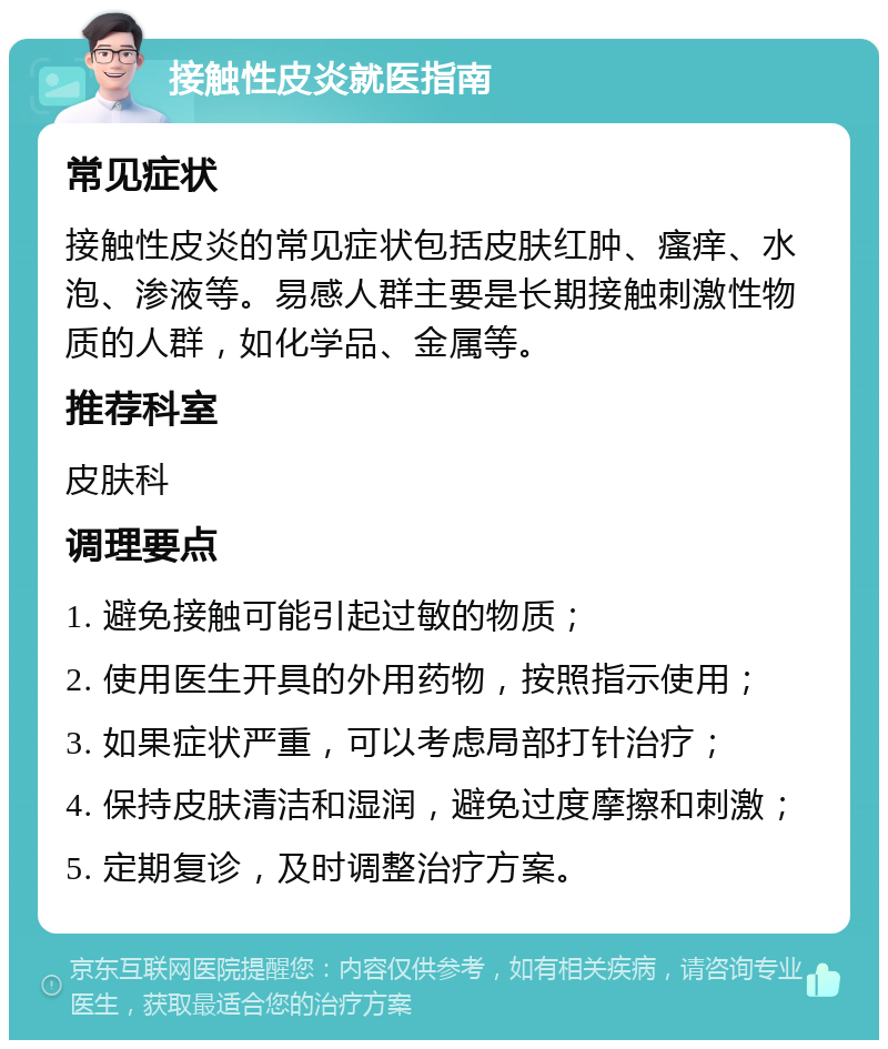 接触性皮炎就医指南 常见症状 接触性皮炎的常见症状包括皮肤红肿、瘙痒、水泡、渗液等。易感人群主要是长期接触刺激性物质的人群，如化学品、金属等。 推荐科室 皮肤科 调理要点 1. 避免接触可能引起过敏的物质； 2. 使用医生开具的外用药物，按照指示使用； 3. 如果症状严重，可以考虑局部打针治疗； 4. 保持皮肤清洁和湿润，避免过度摩擦和刺激； 5. 定期复诊，及时调整治疗方案。