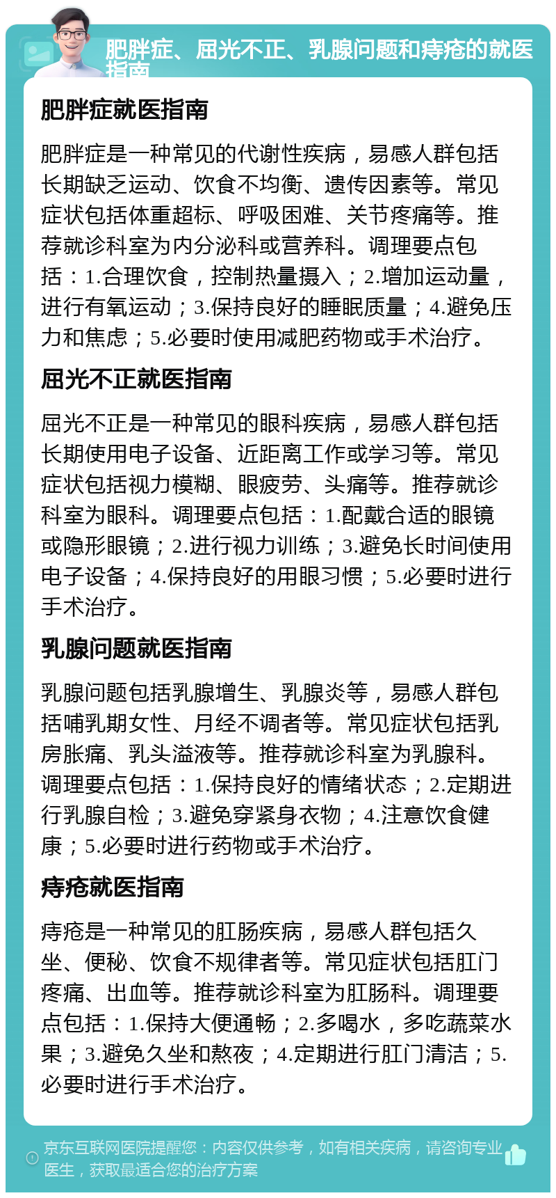 肥胖症、屈光不正、乳腺问题和痔疮的就医指南 肥胖症就医指南 肥胖症是一种常见的代谢性疾病，易感人群包括长期缺乏运动、饮食不均衡、遗传因素等。常见症状包括体重超标、呼吸困难、关节疼痛等。推荐就诊科室为内分泌科或营养科。调理要点包括：1.合理饮食，控制热量摄入；2.增加运动量，进行有氧运动；3.保持良好的睡眠质量；4.避免压力和焦虑；5.必要时使用减肥药物或手术治疗。 屈光不正就医指南 屈光不正是一种常见的眼科疾病，易感人群包括长期使用电子设备、近距离工作或学习等。常见症状包括视力模糊、眼疲劳、头痛等。推荐就诊科室为眼科。调理要点包括：1.配戴合适的眼镜或隐形眼镜；2.进行视力训练；3.避免长时间使用电子设备；4.保持良好的用眼习惯；5.必要时进行手术治疗。 乳腺问题就医指南 乳腺问题包括乳腺增生、乳腺炎等，易感人群包括哺乳期女性、月经不调者等。常见症状包括乳房胀痛、乳头溢液等。推荐就诊科室为乳腺科。调理要点包括：1.保持良好的情绪状态；2.定期进行乳腺自检；3.避免穿紧身衣物；4.注意饮食健康；5.必要时进行药物或手术治疗。 痔疮就医指南 痔疮是一种常见的肛肠疾病，易感人群包括久坐、便秘、饮食不规律者等。常见症状包括肛门疼痛、出血等。推荐就诊科室为肛肠科。调理要点包括：1.保持大便通畅；2.多喝水，多吃蔬菜水果；3.避免久坐和熬夜；4.定期进行肛门清洁；5.必要时进行手术治疗。