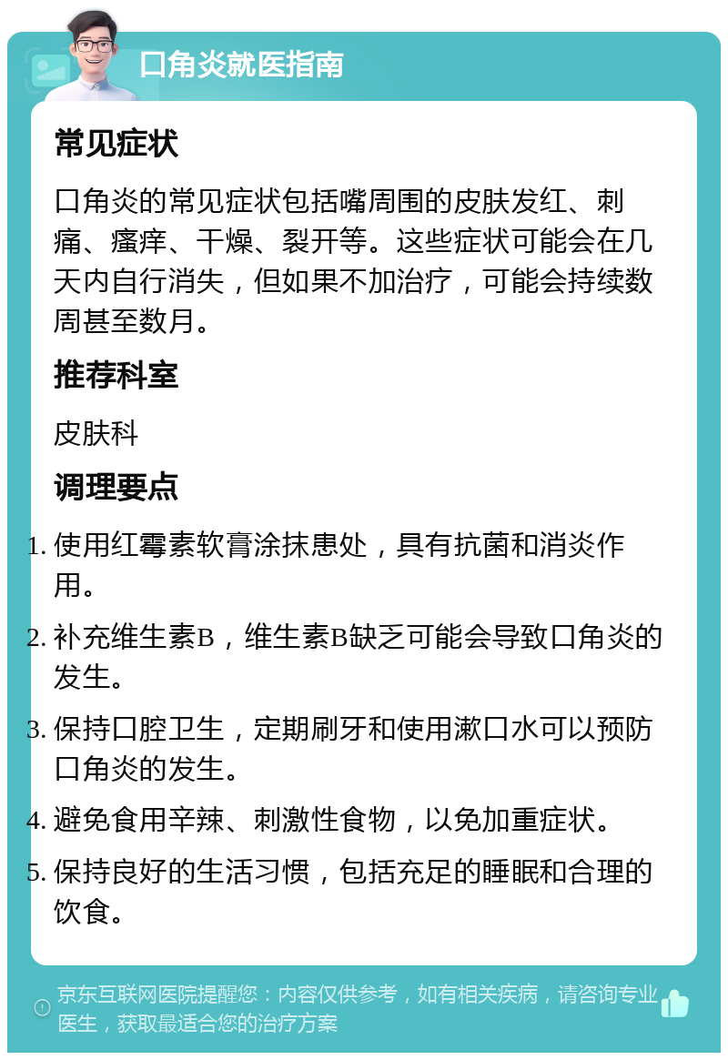 口角炎就医指南 常见症状 口角炎的常见症状包括嘴周围的皮肤发红、刺痛、瘙痒、干燥、裂开等。这些症状可能会在几天内自行消失，但如果不加治疗，可能会持续数周甚至数月。 推荐科室 皮肤科 调理要点 使用红霉素软膏涂抹患处，具有抗菌和消炎作用。 补充维生素B，维生素B缺乏可能会导致口角炎的发生。 保持口腔卫生，定期刷牙和使用漱口水可以预防口角炎的发生。 避免食用辛辣、刺激性食物，以免加重症状。 保持良好的生活习惯，包括充足的睡眠和合理的饮食。