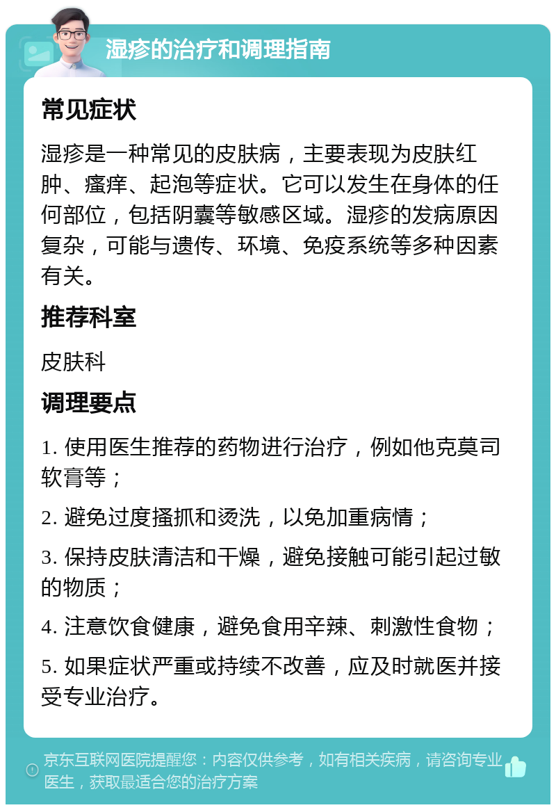 湿疹的治疗和调理指南 常见症状 湿疹是一种常见的皮肤病，主要表现为皮肤红肿、瘙痒、起泡等症状。它可以发生在身体的任何部位，包括阴囊等敏感区域。湿疹的发病原因复杂，可能与遗传、环境、免疫系统等多种因素有关。 推荐科室 皮肤科 调理要点 1. 使用医生推荐的药物进行治疗，例如他克莫司软膏等； 2. 避免过度搔抓和烫洗，以免加重病情； 3. 保持皮肤清洁和干燥，避免接触可能引起过敏的物质； 4. 注意饮食健康，避免食用辛辣、刺激性食物； 5. 如果症状严重或持续不改善，应及时就医并接受专业治疗。