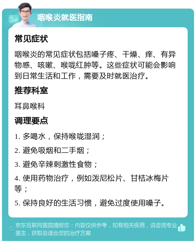 咽喉炎就医指南 常见症状 咽喉炎的常见症状包括嗓子疼、干燥、痒、有异物感、咳嗽、喉咙红肿等。这些症状可能会影响到日常生活和工作，需要及时就医治疗。 推荐科室 耳鼻喉科 调理要点 1. 多喝水，保持喉咙湿润； 2. 避免吸烟和二手烟； 3. 避免辛辣刺激性食物； 4. 使用药物治疗，例如泼尼松片、甘桔冰梅片等； 5. 保持良好的生活习惯，避免过度使用嗓子。