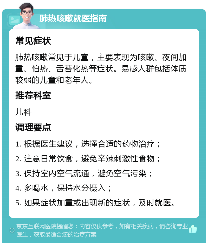 肺热咳嗽就医指南 常见症状 肺热咳嗽常见于儿童，主要表现为咳嗽、夜间加重、怕热、舌苔化热等症状。易感人群包括体质较弱的儿童和老年人。 推荐科室 儿科 调理要点 1. 根据医生建议，选择合适的药物治疗； 2. 注意日常饮食，避免辛辣刺激性食物； 3. 保持室内空气流通，避免空气污染； 4. 多喝水，保持水分摄入； 5. 如果症状加重或出现新的症状，及时就医。