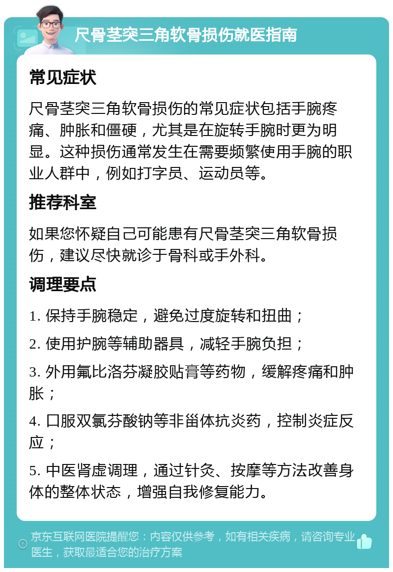 尺骨茎突三角软骨损伤就医指南 常见症状 尺骨茎突三角软骨损伤的常见症状包括手腕疼痛、肿胀和僵硬，尤其是在旋转手腕时更为明显。这种损伤通常发生在需要频繁使用手腕的职业人群中，例如打字员、运动员等。 推荐科室 如果您怀疑自己可能患有尺骨茎突三角软骨损伤，建议尽快就诊于骨科或手外科。 调理要点 1. 保持手腕稳定，避免过度旋转和扭曲； 2. 使用护腕等辅助器具，减轻手腕负担； 3. 外用氟比洛芬凝胶贴膏等药物，缓解疼痛和肿胀； 4. 口服双氯芬酸钠等非甾体抗炎药，控制炎症反应； 5. 中医肾虚调理，通过针灸、按摩等方法改善身体的整体状态，增强自我修复能力。