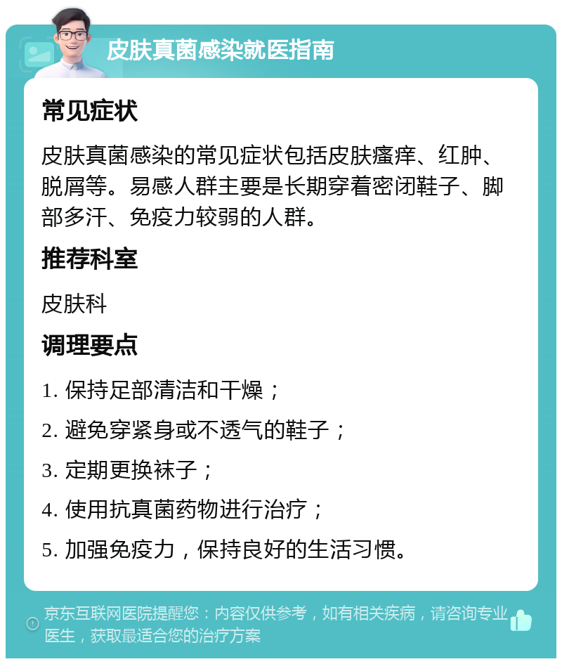 皮肤真菌感染就医指南 常见症状 皮肤真菌感染的常见症状包括皮肤瘙痒、红肿、脱屑等。易感人群主要是长期穿着密闭鞋子、脚部多汗、免疫力较弱的人群。 推荐科室 皮肤科 调理要点 1. 保持足部清洁和干燥； 2. 避免穿紧身或不透气的鞋子； 3. 定期更换袜子； 4. 使用抗真菌药物进行治疗； 5. 加强免疫力，保持良好的生活习惯。