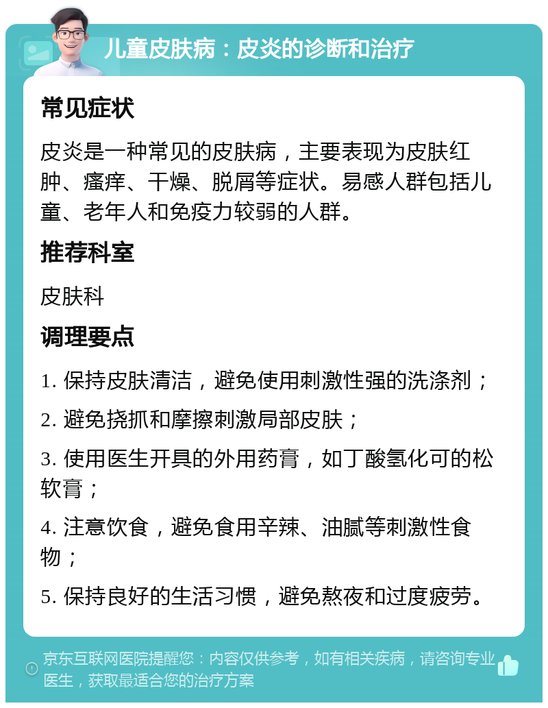 儿童皮肤病：皮炎的诊断和治疗 常见症状 皮炎是一种常见的皮肤病，主要表现为皮肤红肿、瘙痒、干燥、脱屑等症状。易感人群包括儿童、老年人和免疫力较弱的人群。 推荐科室 皮肤科 调理要点 1. 保持皮肤清洁，避免使用刺激性强的洗涤剂； 2. 避免挠抓和摩擦刺激局部皮肤； 3. 使用医生开具的外用药膏，如丁酸氢化可的松软膏； 4. 注意饮食，避免食用辛辣、油腻等刺激性食物； 5. 保持良好的生活习惯，避免熬夜和过度疲劳。