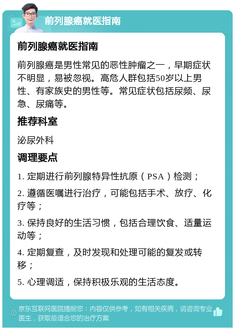 前列腺癌就医指南 前列腺癌就医指南 前列腺癌是男性常见的恶性肿瘤之一，早期症状不明显，易被忽视。高危人群包括50岁以上男性、有家族史的男性等。常见症状包括尿频、尿急、尿痛等。 推荐科室 泌尿外科 调理要点 1. 定期进行前列腺特异性抗原（PSA）检测； 2. 遵循医嘱进行治疗，可能包括手术、放疗、化疗等； 3. 保持良好的生活习惯，包括合理饮食、适量运动等； 4. 定期复查，及时发现和处理可能的复发或转移； 5. 心理调适，保持积极乐观的生活态度。