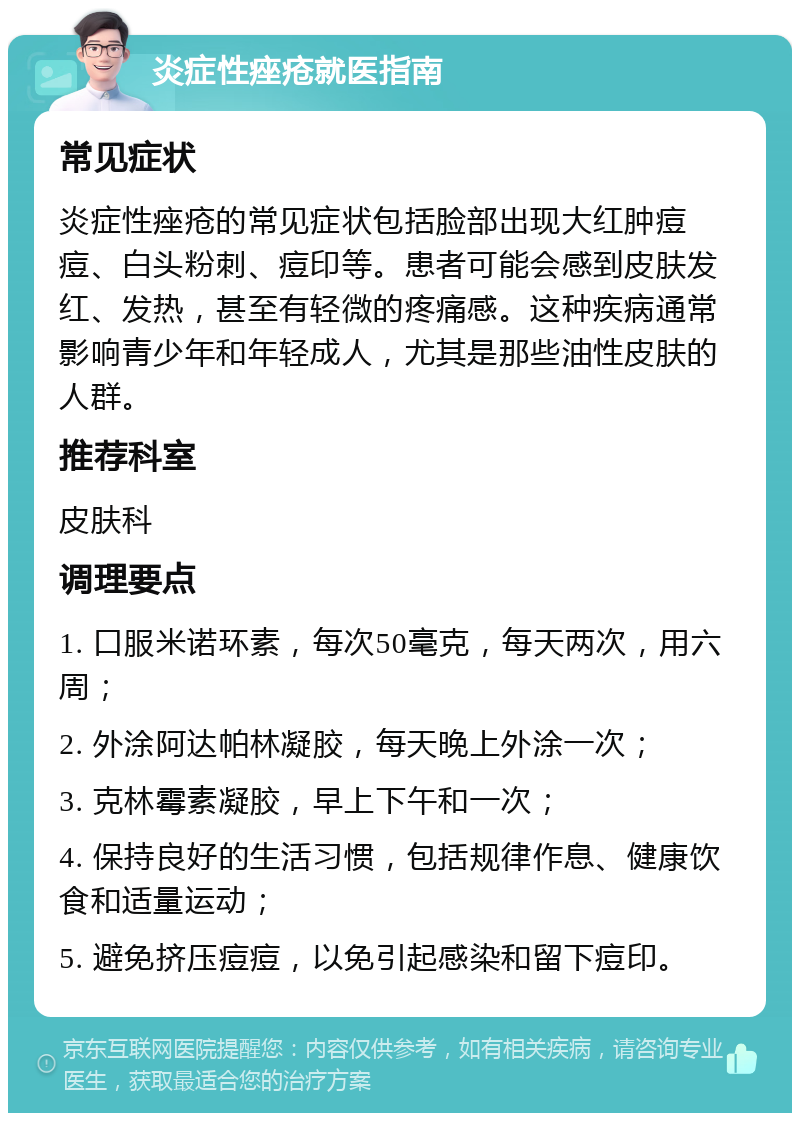 炎症性痤疮就医指南 常见症状 炎症性痤疮的常见症状包括脸部出现大红肿痘痘、白头粉刺、痘印等。患者可能会感到皮肤发红、发热，甚至有轻微的疼痛感。这种疾病通常影响青少年和年轻成人，尤其是那些油性皮肤的人群。 推荐科室 皮肤科 调理要点 1. 口服米诺环素，每次50毫克，每天两次，用六周； 2. 外涂阿达帕林凝胶，每天晚上外涂一次； 3. 克林霉素凝胶，早上下午和一次； 4. 保持良好的生活习惯，包括规律作息、健康饮食和适量运动； 5. 避免挤压痘痘，以免引起感染和留下痘印。