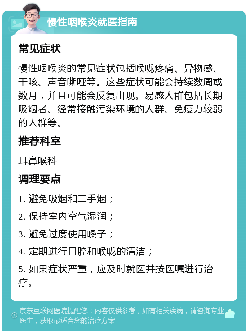 慢性咽喉炎就医指南 常见症状 慢性咽喉炎的常见症状包括喉咙疼痛、异物感、干咳、声音嘶哑等。这些症状可能会持续数周或数月，并且可能会反复出现。易感人群包括长期吸烟者、经常接触污染环境的人群、免疫力较弱的人群等。 推荐科室 耳鼻喉科 调理要点 1. 避免吸烟和二手烟； 2. 保持室内空气湿润； 3. 避免过度使用嗓子； 4. 定期进行口腔和喉咙的清洁； 5. 如果症状严重，应及时就医并按医嘱进行治疗。