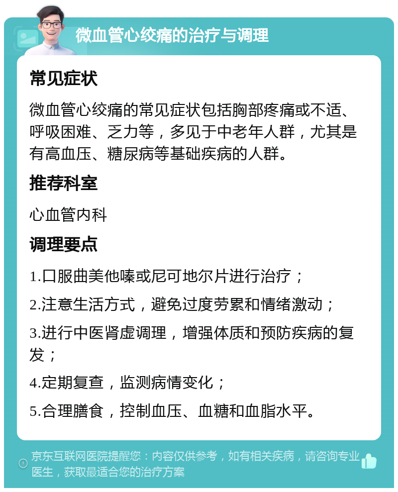 微血管心绞痛的治疗与调理 常见症状 微血管心绞痛的常见症状包括胸部疼痛或不适、呼吸困难、乏力等，多见于中老年人群，尤其是有高血压、糖尿病等基础疾病的人群。 推荐科室 心血管内科 调理要点 1.口服曲美他嗪或尼可地尔片进行治疗； 2.注意生活方式，避免过度劳累和情绪激动； 3.进行中医肾虚调理，增强体质和预防疾病的复发； 4.定期复查，监测病情变化； 5.合理膳食，控制血压、血糖和血脂水平。