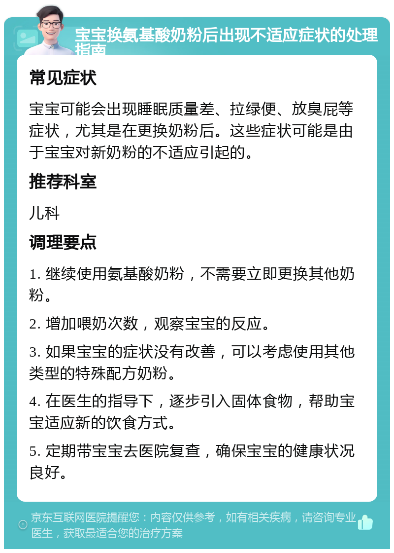 宝宝换氨基酸奶粉后出现不适应症状的处理指南 常见症状 宝宝可能会出现睡眠质量差、拉绿便、放臭屁等症状，尤其是在更换奶粉后。这些症状可能是由于宝宝对新奶粉的不适应引起的。 推荐科室 儿科 调理要点 1. 继续使用氨基酸奶粉，不需要立即更换其他奶粉。 2. 增加喂奶次数，观察宝宝的反应。 3. 如果宝宝的症状没有改善，可以考虑使用其他类型的特殊配方奶粉。 4. 在医生的指导下，逐步引入固体食物，帮助宝宝适应新的饮食方式。 5. 定期带宝宝去医院复查，确保宝宝的健康状况良好。