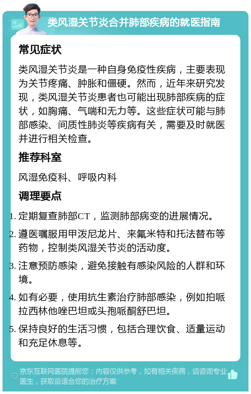 类风湿关节炎合并肺部疾病的就医指南 常见症状 类风湿关节炎是一种自身免疫性疾病，主要表现为关节疼痛、肿胀和僵硬。然而，近年来研究发现，类风湿关节炎患者也可能出现肺部疾病的症状，如胸痛、气喘和无力等。这些症状可能与肺部感染、间质性肺炎等疾病有关，需要及时就医并进行相关检查。 推荐科室 风湿免疫科、呼吸内科 调理要点 定期复查肺部CT，监测肺部病变的进展情况。 遵医嘱服用甲泼尼龙片、来氟米特和托法替布等药物，控制类风湿关节炎的活动度。 注意预防感染，避免接触有感染风险的人群和环境。 如有必要，使用抗生素治疗肺部感染，例如拍哌拉西林他唑巴坦或头孢哌酮舒巴坦。 保持良好的生活习惯，包括合理饮食、适量运动和充足休息等。