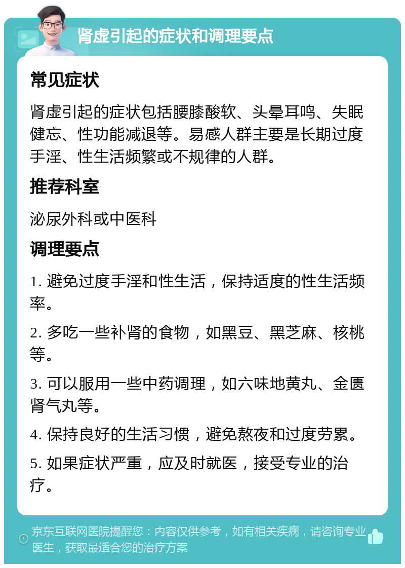 肾虚引起的症状和调理要点 常见症状 肾虚引起的症状包括腰膝酸软、头晕耳鸣、失眠健忘、性功能减退等。易感人群主要是长期过度手淫、性生活频繁或不规律的人群。 推荐科室 泌尿外科或中医科 调理要点 1. 避免过度手淫和性生活，保持适度的性生活频率。 2. 多吃一些补肾的食物，如黑豆、黑芝麻、核桃等。 3. 可以服用一些中药调理，如六味地黄丸、金匮肾气丸等。 4. 保持良好的生活习惯，避免熬夜和过度劳累。 5. 如果症状严重，应及时就医，接受专业的治疗。