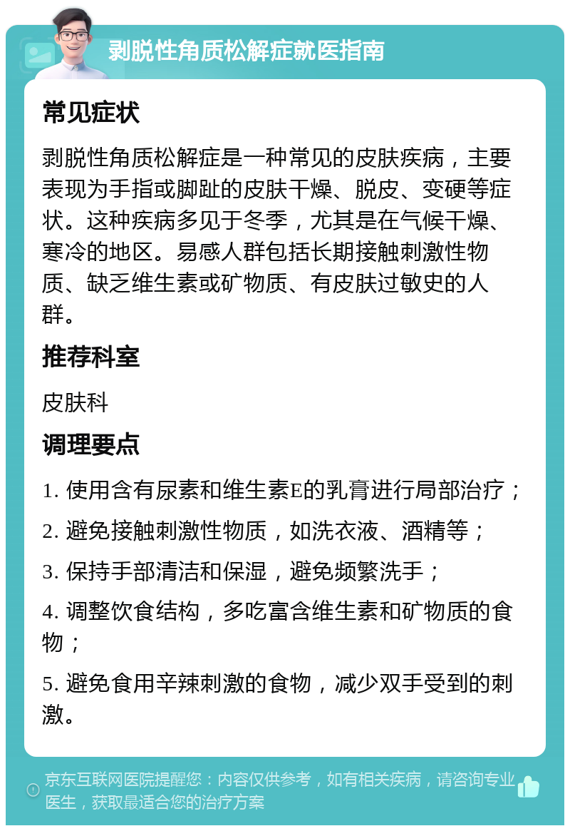 剥脱性角质松解症就医指南 常见症状 剥脱性角质松解症是一种常见的皮肤疾病，主要表现为手指或脚趾的皮肤干燥、脱皮、变硬等症状。这种疾病多见于冬季，尤其是在气候干燥、寒冷的地区。易感人群包括长期接触刺激性物质、缺乏维生素或矿物质、有皮肤过敏史的人群。 推荐科室 皮肤科 调理要点 1. 使用含有尿素和维生素E的乳膏进行局部治疗； 2. 避免接触刺激性物质，如洗衣液、酒精等； 3. 保持手部清洁和保湿，避免频繁洗手； 4. 调整饮食结构，多吃富含维生素和矿物质的食物； 5. 避免食用辛辣刺激的食物，减少双手受到的刺激。