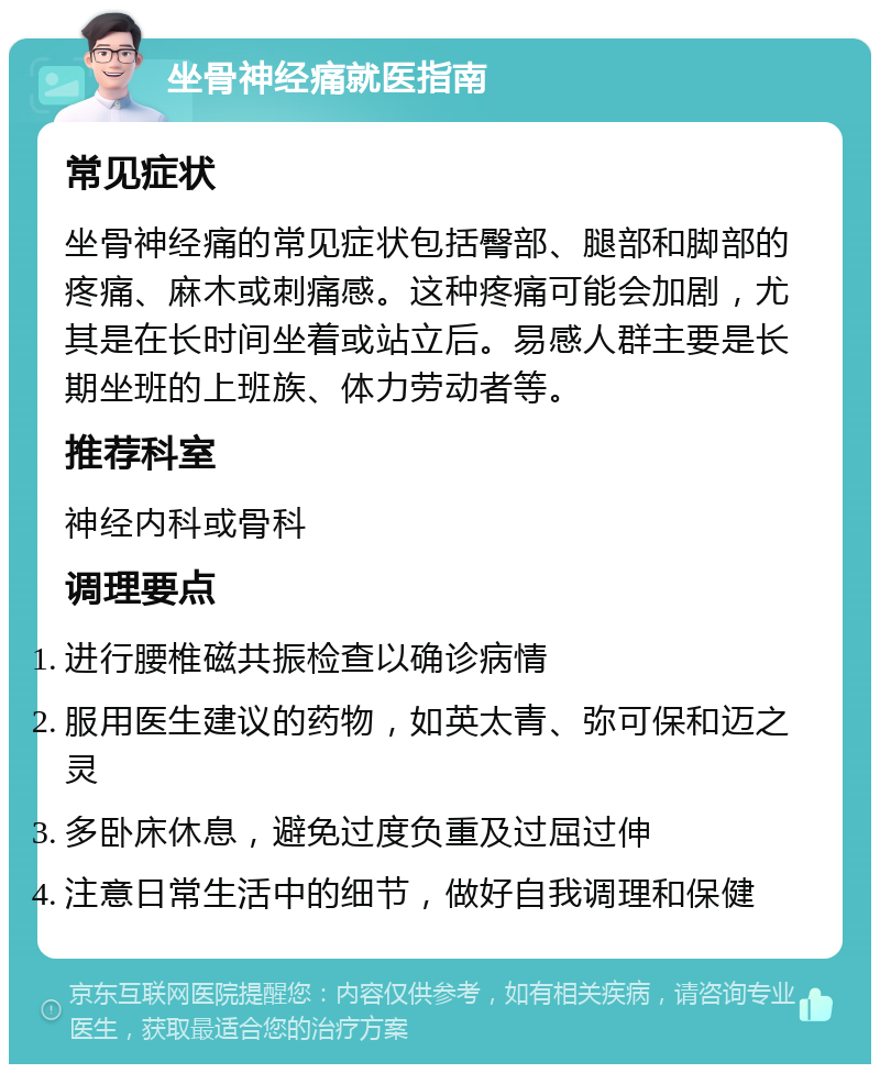 坐骨神经痛就医指南 常见症状 坐骨神经痛的常见症状包括臀部、腿部和脚部的疼痛、麻木或刺痛感。这种疼痛可能会加剧，尤其是在长时间坐着或站立后。易感人群主要是长期坐班的上班族、体力劳动者等。 推荐科室 神经内科或骨科 调理要点 进行腰椎磁共振检查以确诊病情 服用医生建议的药物，如英太青、弥可保和迈之灵 多卧床休息，避免过度负重及过屈过伸 注意日常生活中的细节，做好自我调理和保健