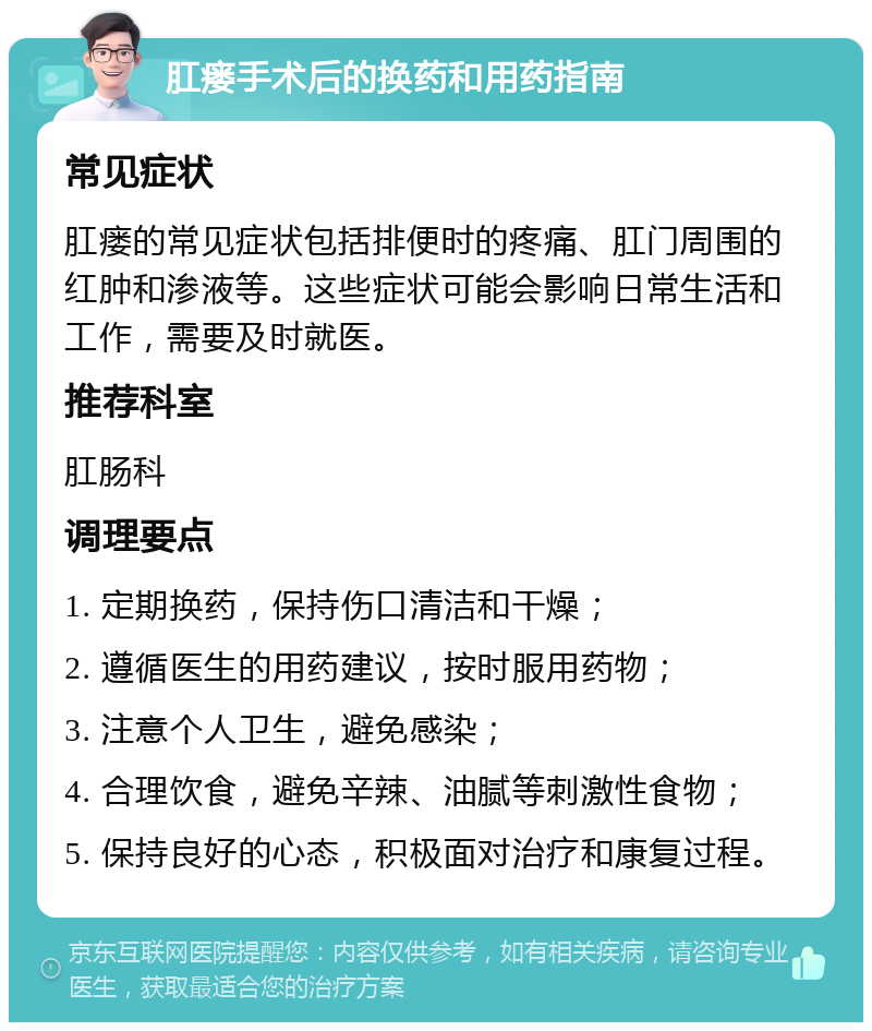 肛瘘手术后的换药和用药指南 常见症状 肛瘘的常见症状包括排便时的疼痛、肛门周围的红肿和渗液等。这些症状可能会影响日常生活和工作，需要及时就医。 推荐科室 肛肠科 调理要点 1. 定期换药，保持伤口清洁和干燥； 2. 遵循医生的用药建议，按时服用药物； 3. 注意个人卫生，避免感染； 4. 合理饮食，避免辛辣、油腻等刺激性食物； 5. 保持良好的心态，积极面对治疗和康复过程。