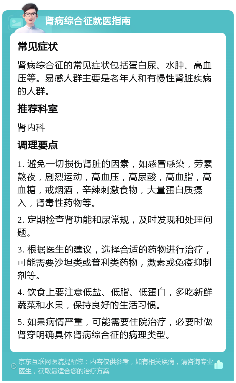 肾病综合征就医指南 常见症状 肾病综合征的常见症状包括蛋白尿、水肿、高血压等。易感人群主要是老年人和有慢性肾脏疾病的人群。 推荐科室 肾内科 调理要点 1. 避免一切损伤肾脏的因素，如感冒感染，劳累熬夜，剧烈运动，高血压，高尿酸，高血脂，高血糖，戒烟酒，辛辣刺激食物，大量蛋白质摄入，肾毒性药物等。 2. 定期检查肾功能和尿常规，及时发现和处理问题。 3. 根据医生的建议，选择合适的药物进行治疗，可能需要沙坦类或普利类药物，激素或免疫抑制剂等。 4. 饮食上要注意低盐、低脂、低蛋白，多吃新鲜蔬菜和水果，保持良好的生活习惯。 5. 如果病情严重，可能需要住院治疗，必要时做肾穿明确具体肾病综合征的病理类型。