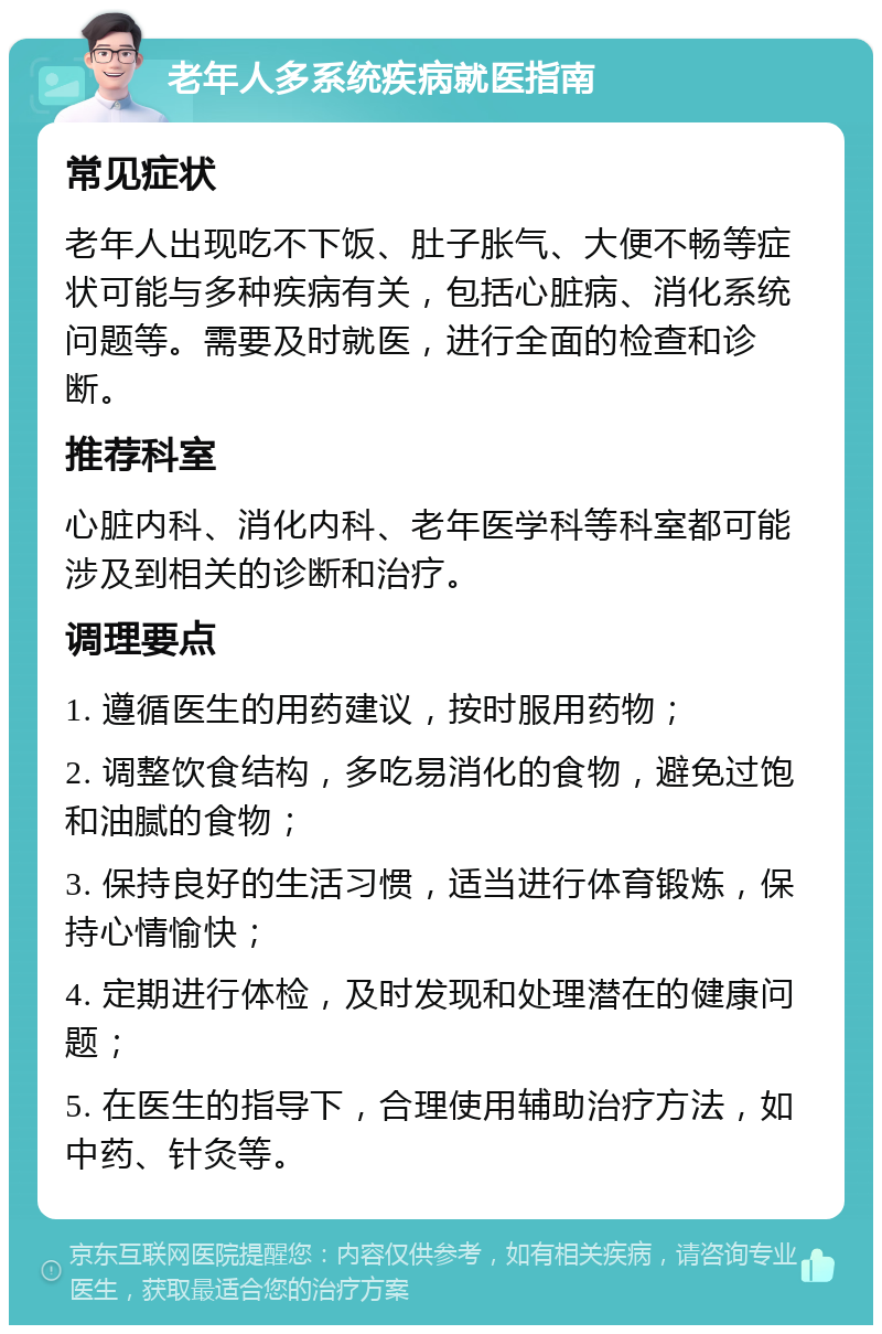 老年人多系统疾病就医指南 常见症状 老年人出现吃不下饭、肚子胀气、大便不畅等症状可能与多种疾病有关，包括心脏病、消化系统问题等。需要及时就医，进行全面的检查和诊断。 推荐科室 心脏内科、消化内科、老年医学科等科室都可能涉及到相关的诊断和治疗。 调理要点 1. 遵循医生的用药建议，按时服用药物； 2. 调整饮食结构，多吃易消化的食物，避免过饱和油腻的食物； 3. 保持良好的生活习惯，适当进行体育锻炼，保持心情愉快； 4. 定期进行体检，及时发现和处理潜在的健康问题； 5. 在医生的指导下，合理使用辅助治疗方法，如中药、针灸等。