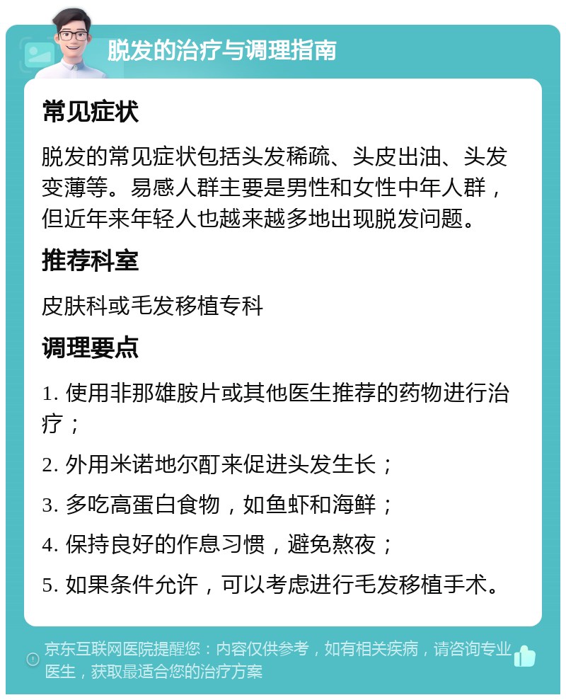 脱发的治疗与调理指南 常见症状 脱发的常见症状包括头发稀疏、头皮出油、头发变薄等。易感人群主要是男性和女性中年人群，但近年来年轻人也越来越多地出现脱发问题。 推荐科室 皮肤科或毛发移植专科 调理要点 1. 使用非那雄胺片或其他医生推荐的药物进行治疗； 2. 外用米诺地尔酊来促进头发生长； 3. 多吃高蛋白食物，如鱼虾和海鲜； 4. 保持良好的作息习惯，避免熬夜； 5. 如果条件允许，可以考虑进行毛发移植手术。