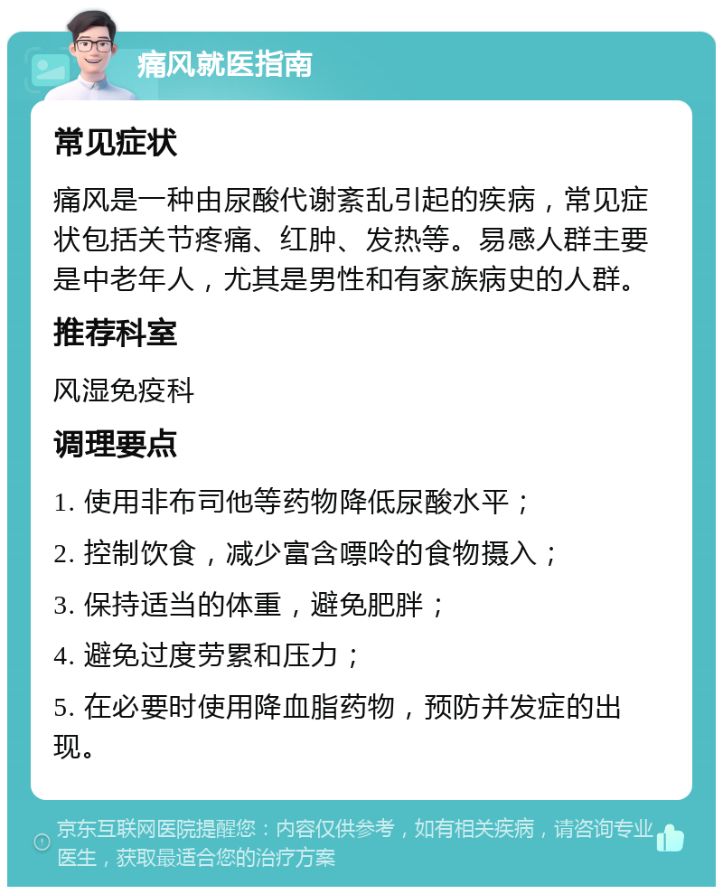 痛风就医指南 常见症状 痛风是一种由尿酸代谢紊乱引起的疾病，常见症状包括关节疼痛、红肿、发热等。易感人群主要是中老年人，尤其是男性和有家族病史的人群。 推荐科室 风湿免疫科 调理要点 1. 使用非布司他等药物降低尿酸水平； 2. 控制饮食，减少富含嘌呤的食物摄入； 3. 保持适当的体重，避免肥胖； 4. 避免过度劳累和压力； 5. 在必要时使用降血脂药物，预防并发症的出现。