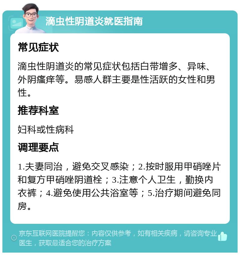 滴虫性阴道炎就医指南 常见症状 滴虫性阴道炎的常见症状包括白带增多、异味、外阴瘙痒等。易感人群主要是性活跃的女性和男性。 推荐科室 妇科或性病科 调理要点 1.夫妻同治，避免交叉感染；2.按时服用甲硝唑片和复方甲硝唑阴道栓；3.注意个人卫生，勤换内衣裤；4.避免使用公共浴室等；5.治疗期间避免同房。