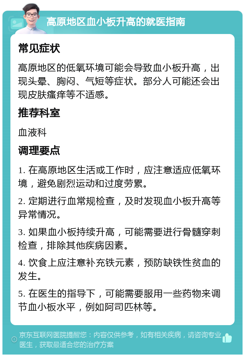 高原地区血小板升高的就医指南 常见症状 高原地区的低氧环境可能会导致血小板升高，出现头晕、胸闷、气短等症状。部分人可能还会出现皮肤瘙痒等不适感。 推荐科室 血液科 调理要点 1. 在高原地区生活或工作时，应注意适应低氧环境，避免剧烈运动和过度劳累。 2. 定期进行血常规检查，及时发现血小板升高等异常情况。 3. 如果血小板持续升高，可能需要进行骨髓穿刺检查，排除其他疾病因素。 4. 饮食上应注意补充铁元素，预防缺铁性贫血的发生。 5. 在医生的指导下，可能需要服用一些药物来调节血小板水平，例如阿司匹林等。