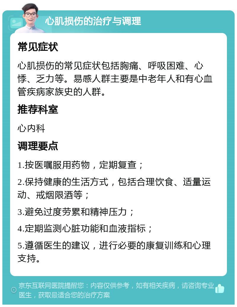 心肌损伤的治疗与调理 常见症状 心肌损伤的常见症状包括胸痛、呼吸困难、心悸、乏力等。易感人群主要是中老年人和有心血管疾病家族史的人群。 推荐科室 心内科 调理要点 1.按医嘱服用药物，定期复查； 2.保持健康的生活方式，包括合理饮食、适量运动、戒烟限酒等； 3.避免过度劳累和精神压力； 4.定期监测心脏功能和血液指标； 5.遵循医生的建议，进行必要的康复训练和心理支持。