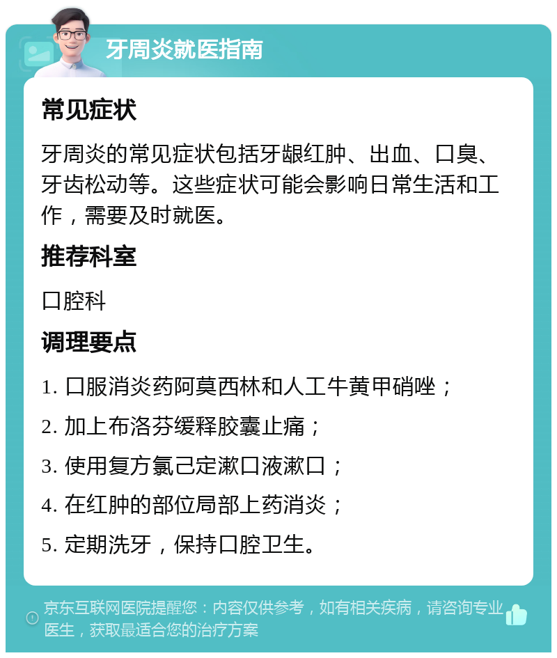 牙周炎就医指南 常见症状 牙周炎的常见症状包括牙龈红肿、出血、口臭、牙齿松动等。这些症状可能会影响日常生活和工作，需要及时就医。 推荐科室 口腔科 调理要点 1. 口服消炎药阿莫西林和人工牛黄甲硝唑； 2. 加上布洛芬缓释胶囊止痛； 3. 使用复方氯己定漱口液漱口； 4. 在红肿的部位局部上药消炎； 5. 定期洗牙，保持口腔卫生。