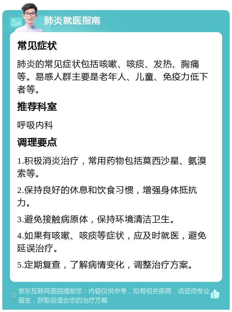 肺炎就医指南 常见症状 肺炎的常见症状包括咳嗽、咳痰、发热、胸痛等。易感人群主要是老年人、儿童、免疫力低下者等。 推荐科室 呼吸内科 调理要点 1.积极消炎治疗，常用药物包括莫西沙星、氨溴索等。 2.保持良好的休息和饮食习惯，增强身体抵抗力。 3.避免接触病原体，保持环境清洁卫生。 4.如果有咳嗽、咳痰等症状，应及时就医，避免延误治疗。 5.定期复查，了解病情变化，调整治疗方案。