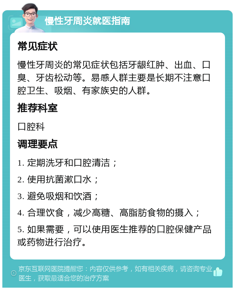 慢性牙周炎就医指南 常见症状 慢性牙周炎的常见症状包括牙龈红肿、出血、口臭、牙齿松动等。易感人群主要是长期不注意口腔卫生、吸烟、有家族史的人群。 推荐科室 口腔科 调理要点 1. 定期洗牙和口腔清洁； 2. 使用抗菌漱口水； 3. 避免吸烟和饮酒； 4. 合理饮食，减少高糖、高脂肪食物的摄入； 5. 如果需要，可以使用医生推荐的口腔保健产品或药物进行治疗。