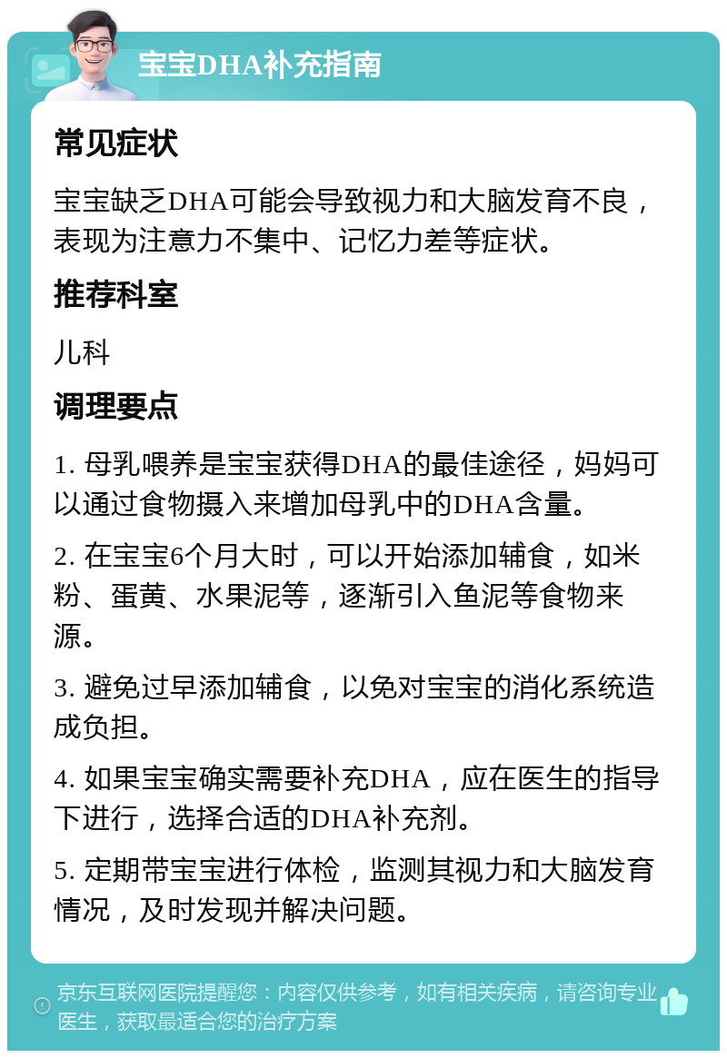 宝宝DHA补充指南 常见症状 宝宝缺乏DHA可能会导致视力和大脑发育不良，表现为注意力不集中、记忆力差等症状。 推荐科室 儿科 调理要点 1. 母乳喂养是宝宝获得DHA的最佳途径，妈妈可以通过食物摄入来增加母乳中的DHA含量。 2. 在宝宝6个月大时，可以开始添加辅食，如米粉、蛋黄、水果泥等，逐渐引入鱼泥等食物来源。 3. 避免过早添加辅食，以免对宝宝的消化系统造成负担。 4. 如果宝宝确实需要补充DHA，应在医生的指导下进行，选择合适的DHA补充剂。 5. 定期带宝宝进行体检，监测其视力和大脑发育情况，及时发现并解决问题。