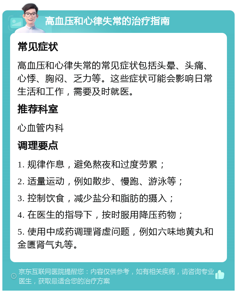 高血压和心律失常的治疗指南 常见症状 高血压和心律失常的常见症状包括头晕、头痛、心悸、胸闷、乏力等。这些症状可能会影响日常生活和工作，需要及时就医。 推荐科室 心血管内科 调理要点 1. 规律作息，避免熬夜和过度劳累； 2. 适量运动，例如散步、慢跑、游泳等； 3. 控制饮食，减少盐分和脂肪的摄入； 4. 在医生的指导下，按时服用降压药物； 5. 使用中成药调理肾虚问题，例如六味地黄丸和金匮肾气丸等。