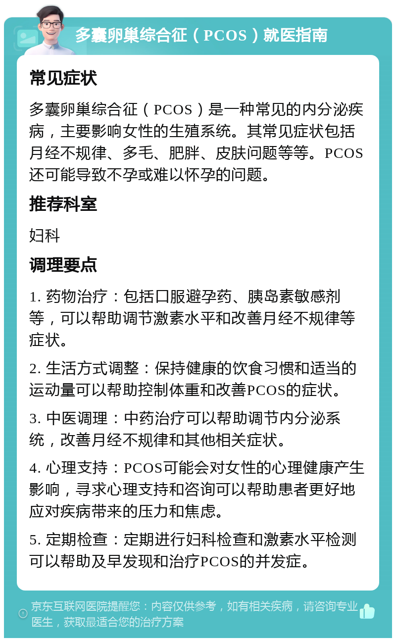 多囊卵巢综合征（PCOS）就医指南 常见症状 多囊卵巢综合征（PCOS）是一种常见的内分泌疾病，主要影响女性的生殖系统。其常见症状包括月经不规律、多毛、肥胖、皮肤问题等等。PCOS还可能导致不孕或难以怀孕的问题。 推荐科室 妇科 调理要点 1. 药物治疗：包括口服避孕药、胰岛素敏感剂等，可以帮助调节激素水平和改善月经不规律等症状。 2. 生活方式调整：保持健康的饮食习惯和适当的运动量可以帮助控制体重和改善PCOS的症状。 3. 中医调理：中药治疗可以帮助调节内分泌系统，改善月经不规律和其他相关症状。 4. 心理支持：PCOS可能会对女性的心理健康产生影响，寻求心理支持和咨询可以帮助患者更好地应对疾病带来的压力和焦虑。 5. 定期检查：定期进行妇科检查和激素水平检测可以帮助及早发现和治疗PCOS的并发症。