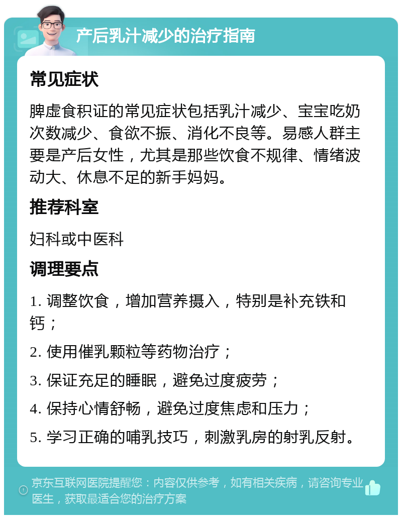 产后乳汁减少的治疗指南 常见症状 脾虚食积证的常见症状包括乳汁减少、宝宝吃奶次数减少、食欲不振、消化不良等。易感人群主要是产后女性，尤其是那些饮食不规律、情绪波动大、休息不足的新手妈妈。 推荐科室 妇科或中医科 调理要点 1. 调整饮食，增加营养摄入，特别是补充铁和钙； 2. 使用催乳颗粒等药物治疗； 3. 保证充足的睡眠，避免过度疲劳； 4. 保持心情舒畅，避免过度焦虑和压力； 5. 学习正确的哺乳技巧，刺激乳房的射乳反射。