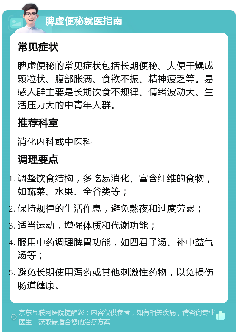 脾虚便秘就医指南 常见症状 脾虚便秘的常见症状包括长期便秘、大便干燥成颗粒状、腹部胀满、食欲不振、精神疲乏等。易感人群主要是长期饮食不规律、情绪波动大、生活压力大的中青年人群。 推荐科室 消化内科或中医科 调理要点 调整饮食结构，多吃易消化、富含纤维的食物，如蔬菜、水果、全谷类等； 保持规律的生活作息，避免熬夜和过度劳累； 适当运动，增强体质和代谢功能； 服用中药调理脾胃功能，如四君子汤、补中益气汤等； 避免长期使用泻药或其他刺激性药物，以免损伤肠道健康。