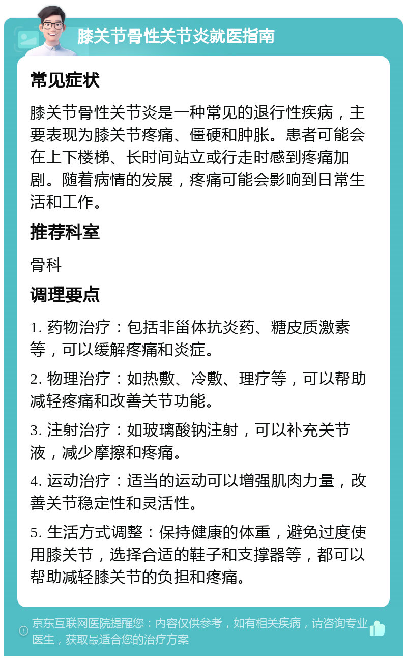 膝关节骨性关节炎就医指南 常见症状 膝关节骨性关节炎是一种常见的退行性疾病，主要表现为膝关节疼痛、僵硬和肿胀。患者可能会在上下楼梯、长时间站立或行走时感到疼痛加剧。随着病情的发展，疼痛可能会影响到日常生活和工作。 推荐科室 骨科 调理要点 1. 药物治疗：包括非甾体抗炎药、糖皮质激素等，可以缓解疼痛和炎症。 2. 物理治疗：如热敷、冷敷、理疗等，可以帮助减轻疼痛和改善关节功能。 3. 注射治疗：如玻璃酸钠注射，可以补充关节液，减少摩擦和疼痛。 4. 运动治疗：适当的运动可以增强肌肉力量，改善关节稳定性和灵活性。 5. 生活方式调整：保持健康的体重，避免过度使用膝关节，选择合适的鞋子和支撑器等，都可以帮助减轻膝关节的负担和疼痛。