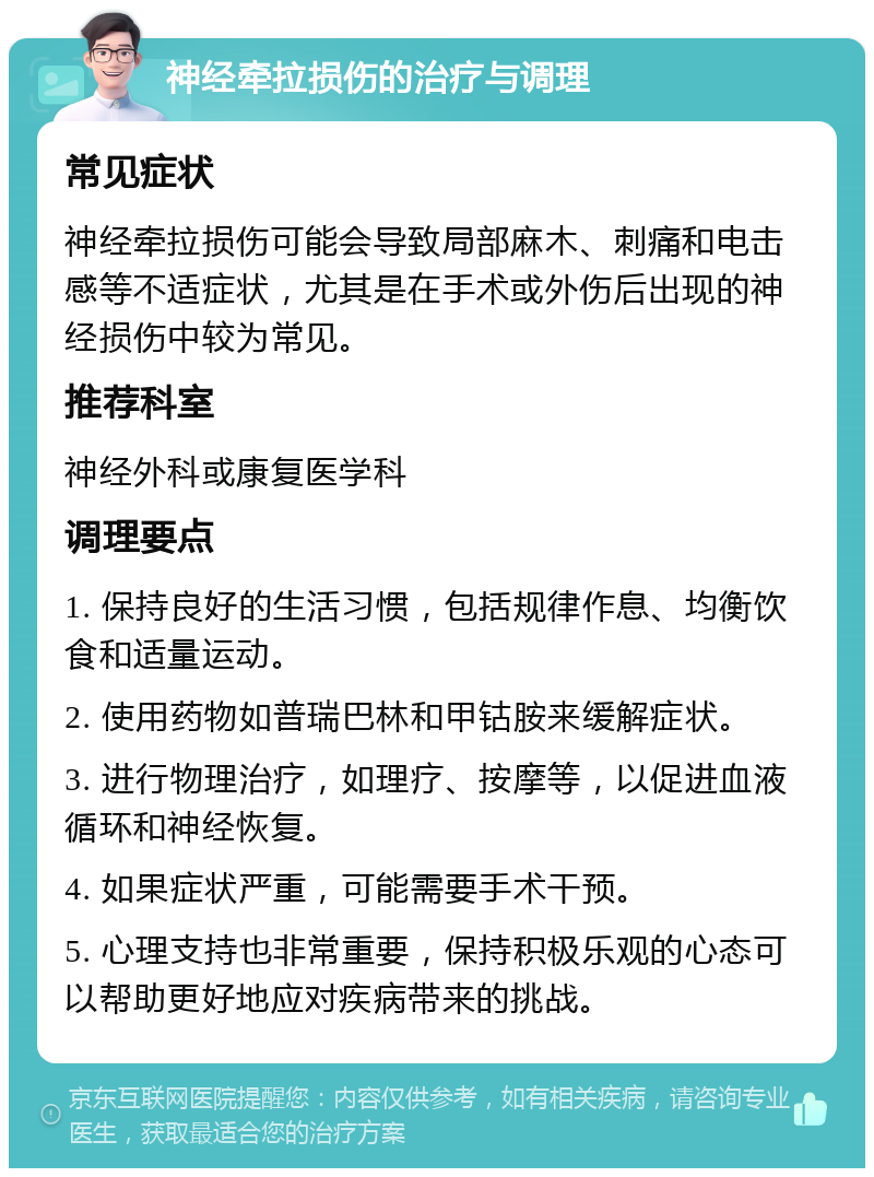 神经牵拉损伤的治疗与调理 常见症状 神经牵拉损伤可能会导致局部麻木、刺痛和电击感等不适症状，尤其是在手术或外伤后出现的神经损伤中较为常见。 推荐科室 神经外科或康复医学科 调理要点 1. 保持良好的生活习惯，包括规律作息、均衡饮食和适量运动。 2. 使用药物如普瑞巴林和甲钴胺来缓解症状。 3. 进行物理治疗，如理疗、按摩等，以促进血液循环和神经恢复。 4. 如果症状严重，可能需要手术干预。 5. 心理支持也非常重要，保持积极乐观的心态可以帮助更好地应对疾病带来的挑战。