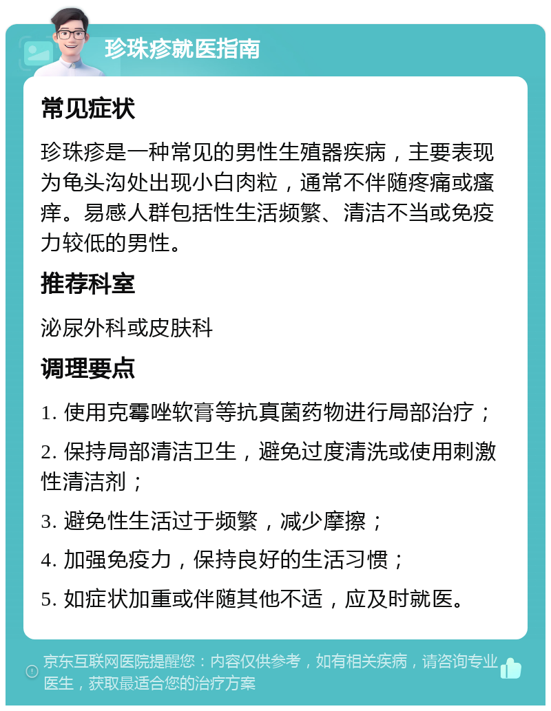 珍珠疹就医指南 常见症状 珍珠疹是一种常见的男性生殖器疾病，主要表现为龟头沟处出现小白肉粒，通常不伴随疼痛或瘙痒。易感人群包括性生活频繁、清洁不当或免疫力较低的男性。 推荐科室 泌尿外科或皮肤科 调理要点 1. 使用克霉唑软膏等抗真菌药物进行局部治疗； 2. 保持局部清洁卫生，避免过度清洗或使用刺激性清洁剂； 3. 避免性生活过于频繁，减少摩擦； 4. 加强免疫力，保持良好的生活习惯； 5. 如症状加重或伴随其他不适，应及时就医。