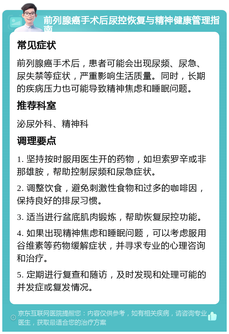 前列腺癌手术后尿控恢复与精神健康管理指南 常见症状 前列腺癌手术后，患者可能会出现尿频、尿急、尿失禁等症状，严重影响生活质量。同时，长期的疾病压力也可能导致精神焦虑和睡眠问题。 推荐科室 泌尿外科、精神科 调理要点 1. 坚持按时服用医生开的药物，如坦索罗辛或非那雄胺，帮助控制尿频和尿急症状。 2. 调整饮食，避免刺激性食物和过多的咖啡因，保持良好的排尿习惯。 3. 适当进行盆底肌肉锻炼，帮助恢复尿控功能。 4. 如果出现精神焦虑和睡眠问题，可以考虑服用谷维素等药物缓解症状，并寻求专业的心理咨询和治疗。 5. 定期进行复查和随访，及时发现和处理可能的并发症或复发情况。