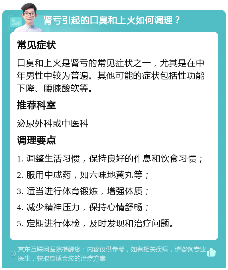 肾亏引起的口臭和上火如何调理？ 常见症状 口臭和上火是肾亏的常见症状之一，尤其是在中年男性中较为普遍。其他可能的症状包括性功能下降、腰膝酸软等。 推荐科室 泌尿外科或中医科 调理要点 1. 调整生活习惯，保持良好的作息和饮食习惯； 2. 服用中成药，如六味地黄丸等； 3. 适当进行体育锻炼，增强体质； 4. 减少精神压力，保持心情舒畅； 5. 定期进行体检，及时发现和治疗问题。