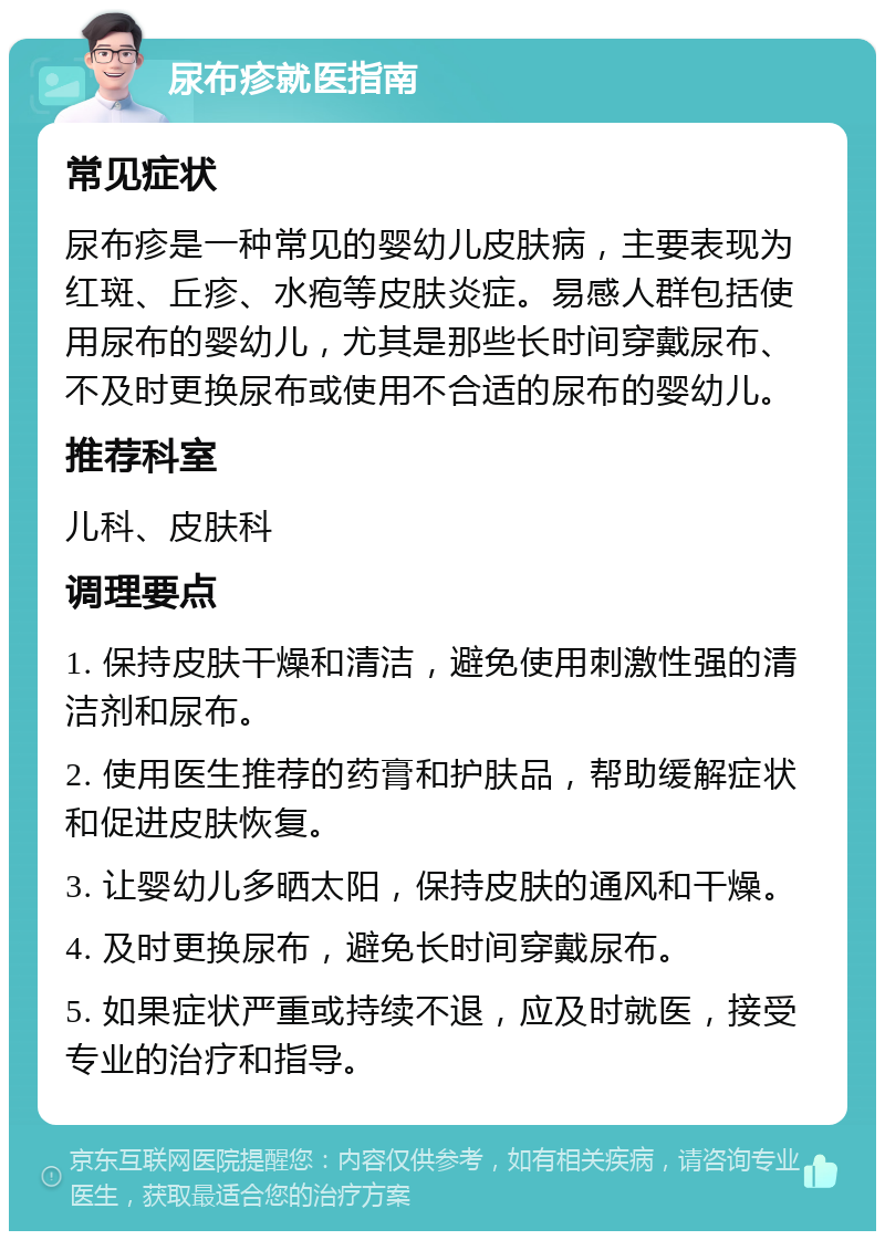 尿布疹就医指南 常见症状 尿布疹是一种常见的婴幼儿皮肤病，主要表现为红斑、丘疹、水疱等皮肤炎症。易感人群包括使用尿布的婴幼儿，尤其是那些长时间穿戴尿布、不及时更换尿布或使用不合适的尿布的婴幼儿。 推荐科室 儿科、皮肤科 调理要点 1. 保持皮肤干燥和清洁，避免使用刺激性强的清洁剂和尿布。 2. 使用医生推荐的药膏和护肤品，帮助缓解症状和促进皮肤恢复。 3. 让婴幼儿多晒太阳，保持皮肤的通风和干燥。 4. 及时更换尿布，避免长时间穿戴尿布。 5. 如果症状严重或持续不退，应及时就医，接受专业的治疗和指导。