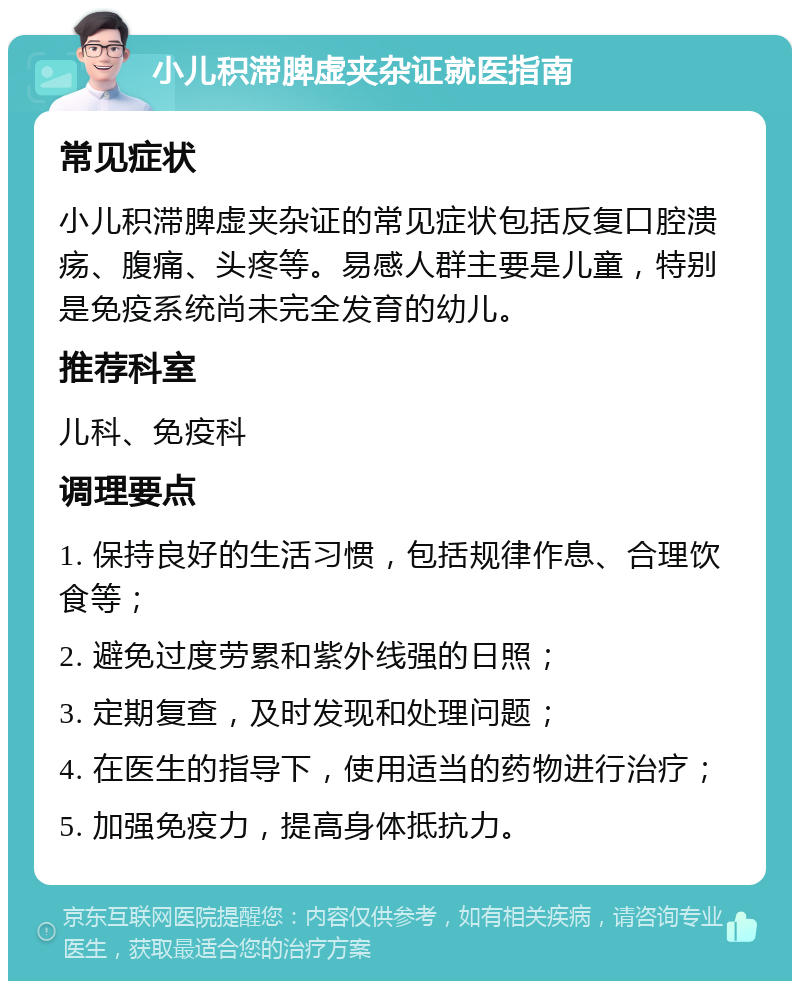 小儿积滞脾虚夹杂证就医指南 常见症状 小儿积滞脾虚夹杂证的常见症状包括反复口腔溃疡、腹痛、头疼等。易感人群主要是儿童，特别是免疫系统尚未完全发育的幼儿。 推荐科室 儿科、免疫科 调理要点 1. 保持良好的生活习惯，包括规律作息、合理饮食等； 2. 避免过度劳累和紫外线强的日照； 3. 定期复查，及时发现和处理问题； 4. 在医生的指导下，使用适当的药物进行治疗； 5. 加强免疫力，提高身体抵抗力。