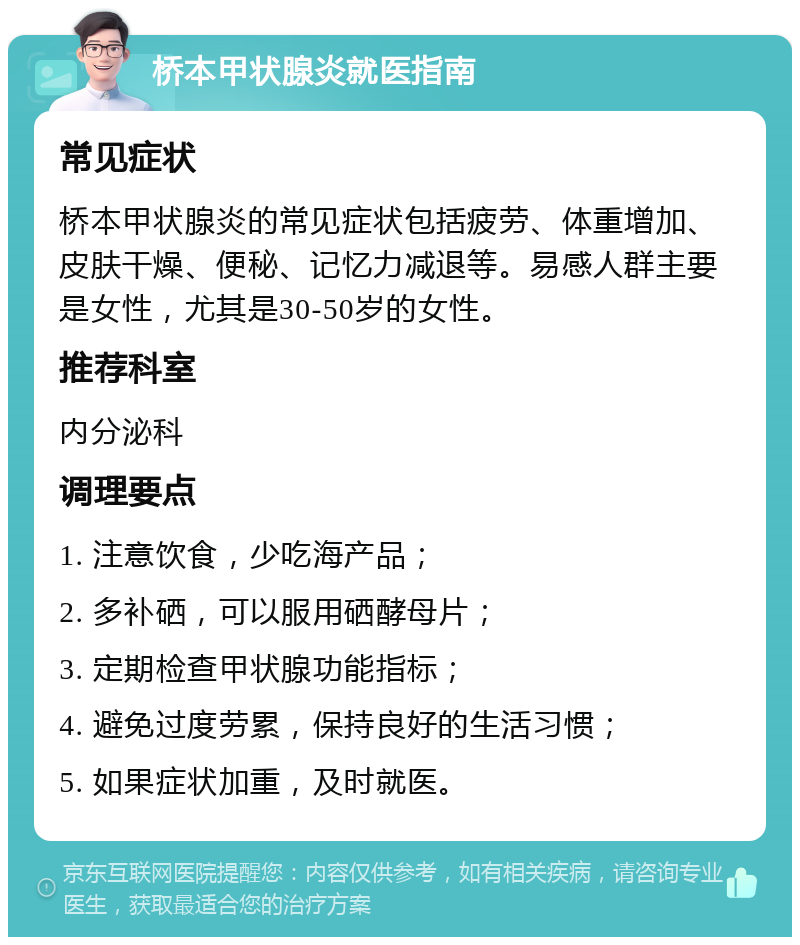 桥本甲状腺炎就医指南 常见症状 桥本甲状腺炎的常见症状包括疲劳、体重增加、皮肤干燥、便秘、记忆力减退等。易感人群主要是女性，尤其是30-50岁的女性。 推荐科室 内分泌科 调理要点 1. 注意饮食，少吃海产品； 2. 多补硒，可以服用硒酵母片； 3. 定期检查甲状腺功能指标； 4. 避免过度劳累，保持良好的生活习惯； 5. 如果症状加重，及时就医。