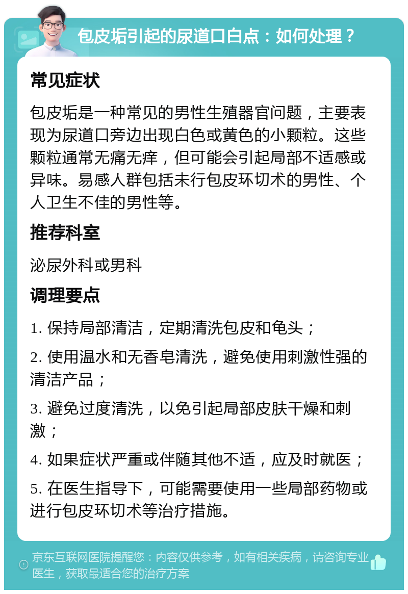 包皮垢引起的尿道口白点：如何处理？ 常见症状 包皮垢是一种常见的男性生殖器官问题，主要表现为尿道口旁边出现白色或黄色的小颗粒。这些颗粒通常无痛无痒，但可能会引起局部不适感或异味。易感人群包括未行包皮环切术的男性、个人卫生不佳的男性等。 推荐科室 泌尿外科或男科 调理要点 1. 保持局部清洁，定期清洗包皮和龟头； 2. 使用温水和无香皂清洗，避免使用刺激性强的清洁产品； 3. 避免过度清洗，以免引起局部皮肤干燥和刺激； 4. 如果症状严重或伴随其他不适，应及时就医； 5. 在医生指导下，可能需要使用一些局部药物或进行包皮环切术等治疗措施。