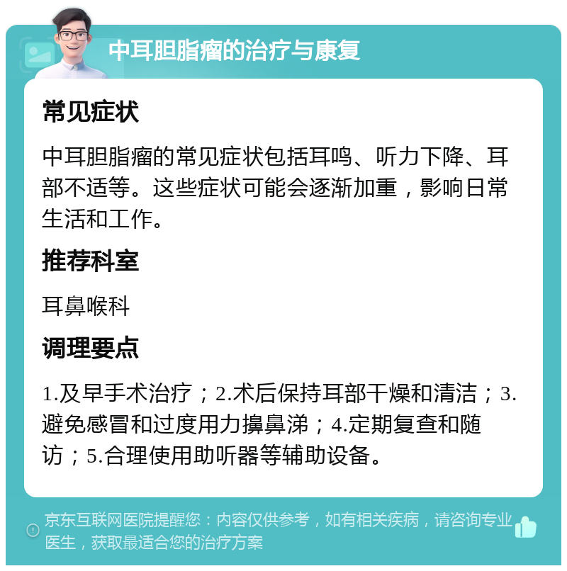 中耳胆脂瘤的治疗与康复 常见症状 中耳胆脂瘤的常见症状包括耳鸣、听力下降、耳部不适等。这些症状可能会逐渐加重，影响日常生活和工作。 推荐科室 耳鼻喉科 调理要点 1.及早手术治疗；2.术后保持耳部干燥和清洁；3.避免感冒和过度用力擤鼻涕；4.定期复查和随访；5.合理使用助听器等辅助设备。