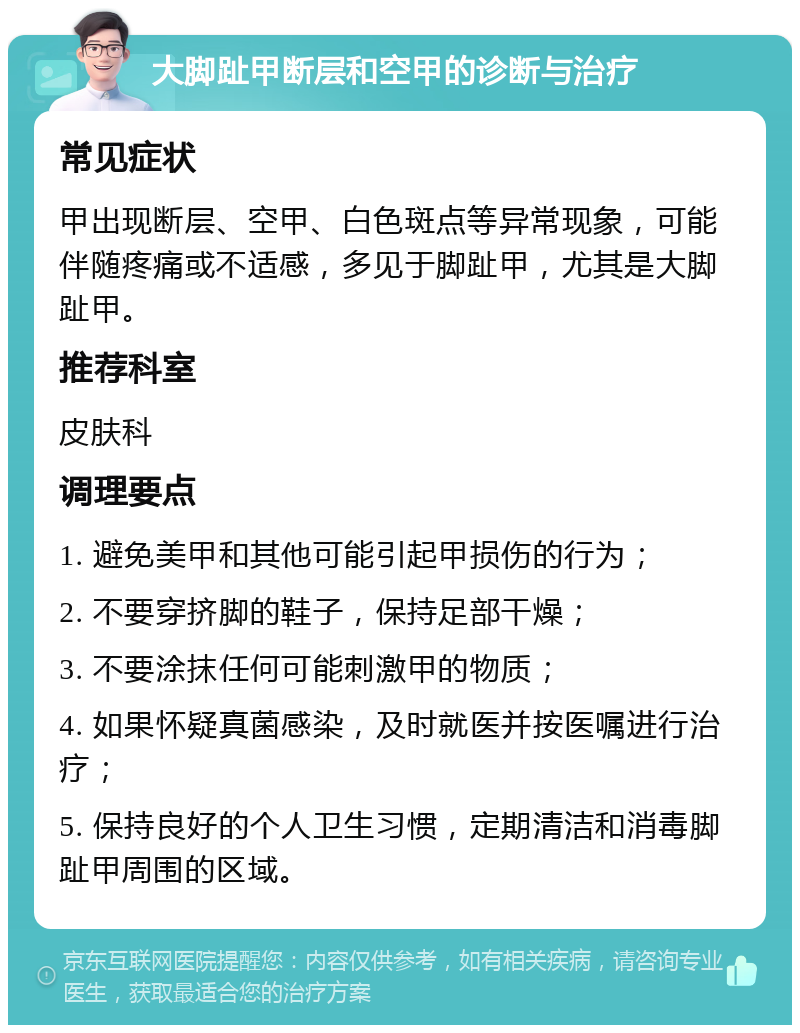 大脚趾甲断层和空甲的诊断与治疗 常见症状 甲出现断层、空甲、白色斑点等异常现象，可能伴随疼痛或不适感，多见于脚趾甲，尤其是大脚趾甲。 推荐科室 皮肤科 调理要点 1. 避免美甲和其他可能引起甲损伤的行为； 2. 不要穿挤脚的鞋子，保持足部干燥； 3. 不要涂抹任何可能刺激甲的物质； 4. 如果怀疑真菌感染，及时就医并按医嘱进行治疗； 5. 保持良好的个人卫生习惯，定期清洁和消毒脚趾甲周围的区域。