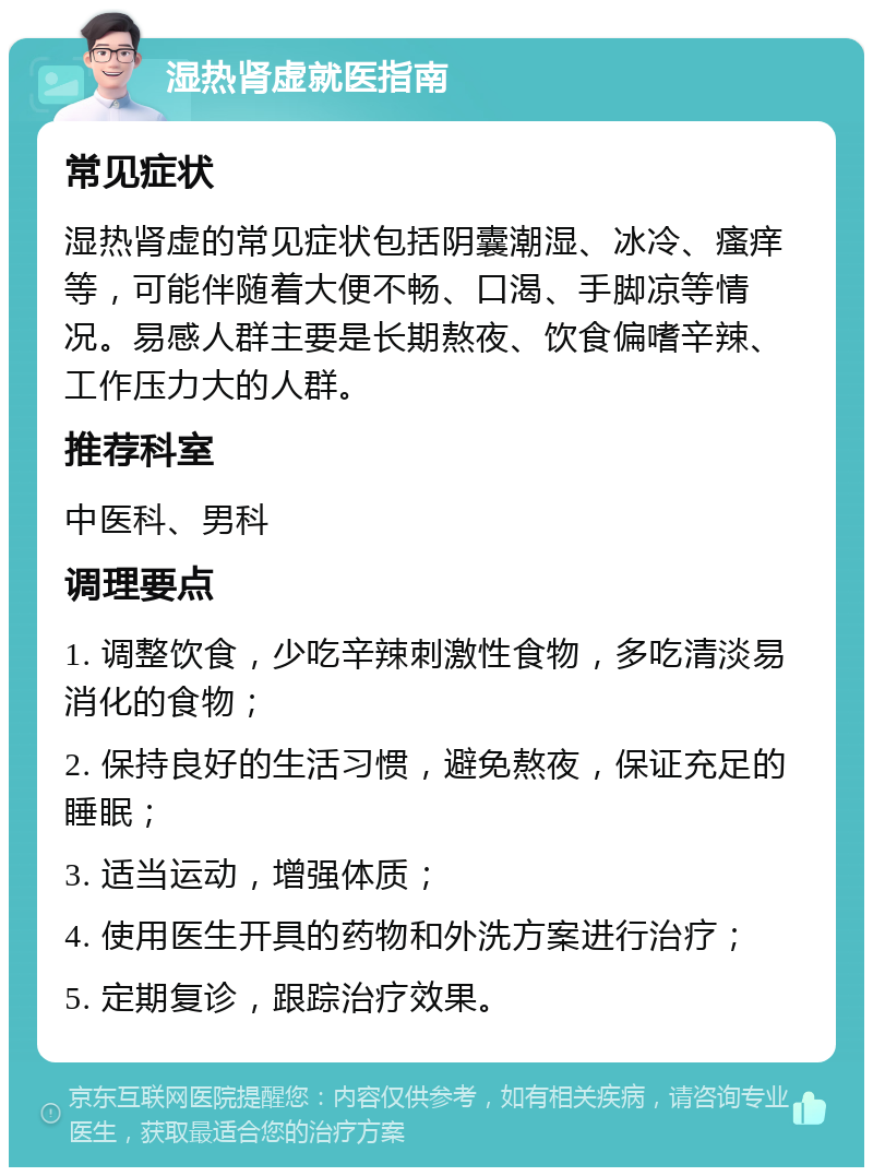 湿热肾虚就医指南 常见症状 湿热肾虚的常见症状包括阴囊潮湿、冰冷、瘙痒等，可能伴随着大便不畅、口渴、手脚凉等情况。易感人群主要是长期熬夜、饮食偏嗜辛辣、工作压力大的人群。 推荐科室 中医科、男科 调理要点 1. 调整饮食，少吃辛辣刺激性食物，多吃清淡易消化的食物； 2. 保持良好的生活习惯，避免熬夜，保证充足的睡眠； 3. 适当运动，增强体质； 4. 使用医生开具的药物和外洗方案进行治疗； 5. 定期复诊，跟踪治疗效果。