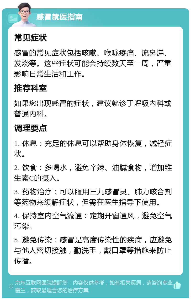 感冒就医指南 常见症状 感冒的常见症状包括咳嗽、喉咙疼痛、流鼻涕、发烧等。这些症状可能会持续数天至一周，严重影响日常生活和工作。 推荐科室 如果您出现感冒的症状，建议就诊于呼吸内科或普通内科。 调理要点 1. 休息：充足的休息可以帮助身体恢复，减轻症状。 2. 饮食：多喝水，避免辛辣、油腻食物，增加维生素C的摄入。 3. 药物治疗：可以服用三九感冒灵、肺力咳合剂等药物来缓解症状，但需在医生指导下使用。 4. 保持室内空气流通：定期开窗通风，避免空气污染。 5. 避免传染：感冒是高度传染性的疾病，应避免与他人密切接触，勤洗手，戴口罩等措施来防止传播。