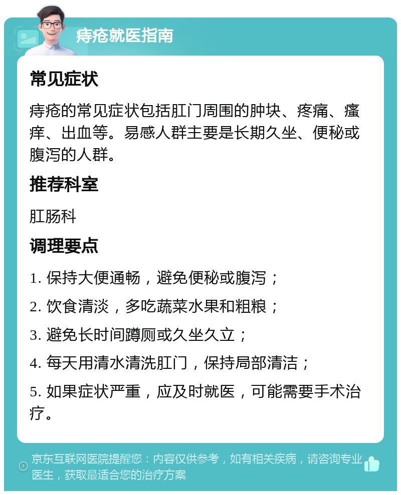 痔疮就医指南 常见症状 痔疮的常见症状包括肛门周围的肿块、疼痛、瘙痒、出血等。易感人群主要是长期久坐、便秘或腹泻的人群。 推荐科室 肛肠科 调理要点 1. 保持大便通畅，避免便秘或腹泻； 2. 饮食清淡，多吃蔬菜水果和粗粮； 3. 避免长时间蹲厕或久坐久立； 4. 每天用清水清洗肛门，保持局部清洁； 5. 如果症状严重，应及时就医，可能需要手术治疗。