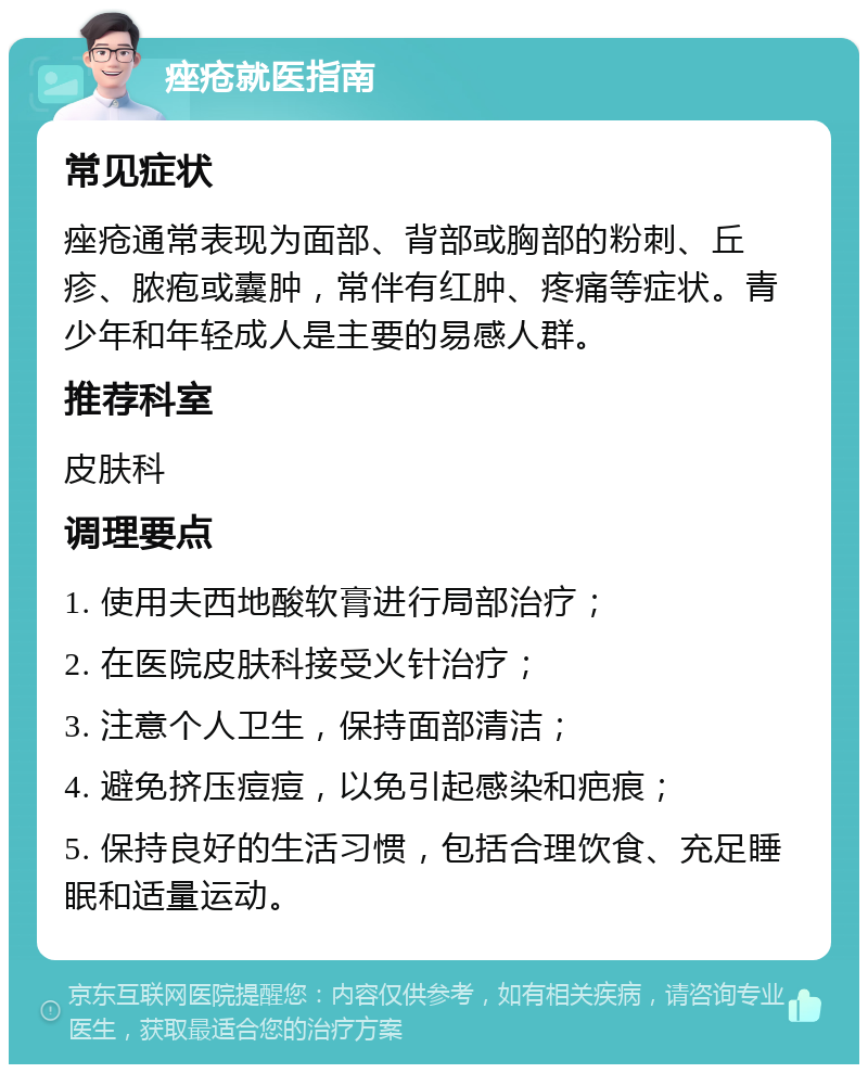 痤疮就医指南 常见症状 痤疮通常表现为面部、背部或胸部的粉刺、丘疹、脓疱或囊肿，常伴有红肿、疼痛等症状。青少年和年轻成人是主要的易感人群。 推荐科室 皮肤科 调理要点 1. 使用夫西地酸软膏进行局部治疗； 2. 在医院皮肤科接受火针治疗； 3. 注意个人卫生，保持面部清洁； 4. 避免挤压痘痘，以免引起感染和疤痕； 5. 保持良好的生活习惯，包括合理饮食、充足睡眠和适量运动。